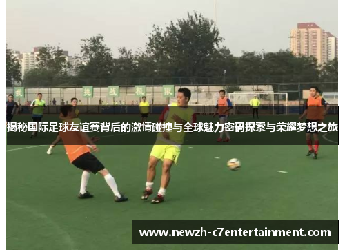 揭秘国际足球友谊赛背后的激情碰撞与全球魅力密码探索与荣耀梦想之旅