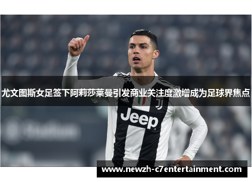 尤文图斯女足签下阿莉莎莱曼引发商业关注度激增成为足球界焦点
