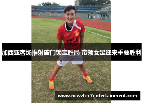 加西亚客场推射破门锁定胜局 带领女足迎来重要胜利 加西亚客场推射破门锁定胜局 带领女足迎来重要胜利