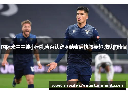 国际米兰主帅小因扎吉否认赛季结束后执教英超球队的传闻