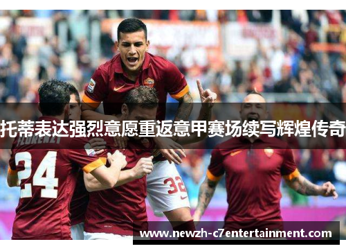 托蒂表达强烈意愿重返意甲赛场续写辉煌传奇