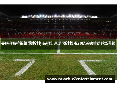 曼联老特拉福德重建计划获初步通过 预计投资20亿英镑推动球场升级