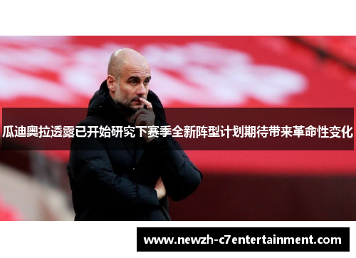 瓜迪奥拉透露已开始研究下赛季全新阵型计划期待带来革命性变化