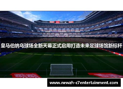 皇马伯纳乌球场全新天幕正式启用打造未来足球场馆新标杆