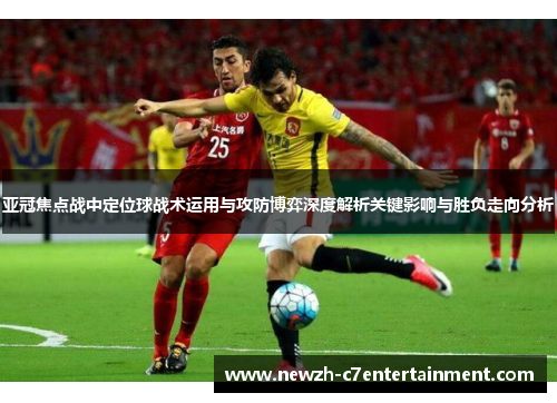 亚冠焦点战中定位球战术运用与攻防博弈深度解析关键影响与胜负走向分析 亚冠焦点战中定位球战术运用与攻防博弈深度解析关键影响与胜负走向分析