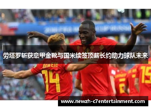 劳塔罗斩获意甲金靴与国米续签顶薪长约助力球队未来