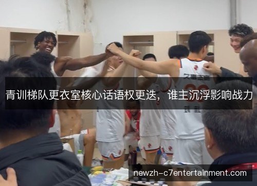 青训梯队更衣室核心话语权更迭，谁主沉浮影响战力
